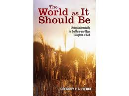 The world as it should be: living authentically in the here-and-now Kingdom of God by Gregory F A Pierce